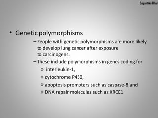 Sayantika Dhar




• Genetic polymorphisms
       – People with genetic polymorphisms are more likely 
         to develop lung cancer after exposure 
         to carcinogens.
       – These include polymorphisms in genes coding for
           »  interleukin-1, 
           » cytochrome P450, 
           » apoptosis promoters such as caspase-8,and 
           » DNA repair molecules such as XRCC1
 