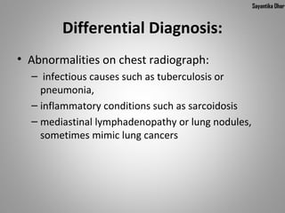 Sayantika Dhar


        Differential Diagnosis:
• Abnormalities on chest radiograph:
  –  infectious causes such as tuberculosis or 
    pneumonia,
  – inflammatory conditions such as sarcoidosis
  – mediastinal lymphadenopathy or lung nodules, 
    sometimes mimic lung cancers
 