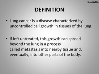Sayantika Dhar


                DEFINITION
• Lung cancer is a disease characterized by
  uncontrolled cell growth in tissues of the lung.

• If left untreated, this growth can spread
  beyond the lung in a process
  called metastasis into nearby tissue and,
  eventually, into other parts of the body.
 