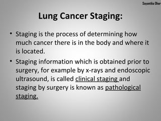 Sayantika Dhar


         Lung Cancer Staging:
• Staging is the process of determining how
  much cancer there is in the body and where it
  is located.
• Staging information which is obtained prior to
  surgery, for example by x-rays and endoscopic
  ultrasound, is called clinical staging and
  staging by surgery is known as pathological
  staging.
 