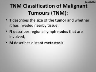 Sayantika Dhar

  TNM Classification of Malignant
        Tumours (TNM):
• T describes the size of the tumor and whether
  it has invaded nearby tissue,
• N describes regional lymph nodes that are
  involved,
• M describes distant metastasis
 