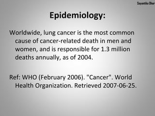 Sayantika Dhar


             Epidemiology:
Worldwide, lung cancer is the most common
 cause of cancer-related death in men and
 women, and is responsible for 1.3 million
 deaths annually, as of 2004.

Ref: WHO (February 2006). "Cancer". World
  Health Organization. Retrieved 2007-06-25.
 