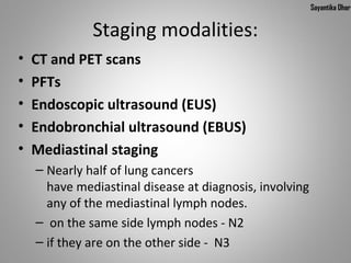 Sayantika Dhar


              Staging modalities:
•   CT and PET scans
•   PFTs
•   Endoscopic ultrasound (EUS)
•   Endobronchial ultrasound (EBUS)
•   Mediastinal staging
    – Nearly half of lung cancers
      have mediastinal disease at diagnosis, involving
      any of the mediastinal lymph nodes.
    – on the same side lymph nodes - N2
    – if they are on the other side - N3
 