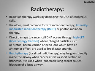 Sayantika Dhar


                  Radiotherapy:
• Radiation therapy works by damaging the DNA of cancerous
  cells.
• the older, most common form of radiation therapy, Intensity-
  modulated radiation therapy (IMRT) or photon radiation
  therapy.
• Direct damage to cancer cell DNA occurs through high-LET
  (linear energy transfer) where charged particles such
  as proton, boron, carbon or neon ions which have an
  antitumor effect, are used to break DNA strands.
• Brachytherapy (localized radiotherapy) may be given directly
  inside the airway when cancer affects a short section of
  bronchus. It is used when inoperable lung cancer causes
  blockage of a large airway.
 