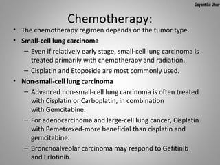 Sayantika Dhar


                  Chemotherapy:
• The chemotherapy regimen depends on the tumor type.
• Small-cell lung carcinoma
   – Even if relatively early stage, small-cell lung carcinoma is
     treated primarily with chemotherapy and radiation.
   – Cisplatin and Etoposide are most commonly used.
• Non-small-cell lung carcinoma
   – Advanced non-small-cell lung carcinoma is often treated
     with Cisplatin or Carboplatin, in combination
     with Gemcitabine.
   – For adenocarcinoma and large-cell lung cancer, Cisplatin
     with Pemetrexed-more beneficial than cisplatin and
     gemcitabine.
   – Bronchoalveolar carcinoma may respond to Gefitinib
     and Erlotinib.
 