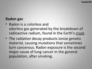Sayantika Dhar




Radon gas
• Radon is a colorless and
  odorless gas generated by the breakdown of
  radioactive radium, found in the Earth's crust.
• The radiation decay products ionize genetic
  material, causing mutations that sometimes
  turn cancerous. Radon exposure is the second
  major cause of lung cancer in the general
  population, after smoking.
 