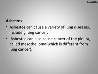 Sayantika Dhar




Asbestos
• Asbestos can cause a variety of lung diseases,
  including lung cancer.
• Asbestos can also cause cancer of the pleura,
  called mesothelioma(which is different from
  lung cancer).
 