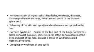 • Nervous system changes such as headache, weakness, dizziness,
balance problem or seizures, from cancer spread to the brain or
spinal cord.
• Yellowing of the skin and eyes (Jaundice) from cancer spread to the
liver
• Horner’s Syndrome – Cancer of the top part of the lungs, sometimes
called Pancoast Tumours, sometimes can affect certain nerves of the
eyes and part of the face, causing a group of syndrome called
Horner’s Syndrome.
• Dropping or weakness of one eyelid
 
