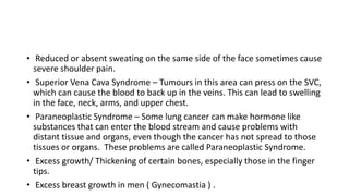 • Reduced or absent sweating on the same side of the face sometimes cause
severe shoulder pain.
• Superior Vena Cava Syndrome – Tumours in this area can press on the SVC,
which can cause the blood to back up in the veins. This can lead to swelling
in the face, neck, arms, and upper chest.
• Paraneoplastic Syndrome – Some lung cancer can make hormone like
substances that can enter the blood stream and cause problems with
distant tissue and organs, even though the cancer has not spread to those
tissues or organs. These problems are called Paraneoplastic Syndrome.
• Excess growth/ Thickening of certain bones, especially those in the finger
tips.
• Excess breast growth in men ( Gynecomastia ) .
 