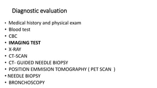 Diagnostic evaluation
• Medical history and physical exam
• Blood test
• CBC
• IMAGING TEST
• X-RAY
• CT-SCAN
• CT- GUIDED NEEDLE BIOPSY
• POSITION EMMISION TOMOGRAPHY ( PET SCAN )
• NEEDLE BIOPSY
• BRONCHOSCOPY
 