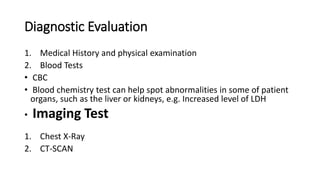 Diagnostic Evaluation
1. Medical History and physical examination
2. Blood Tests
• CBC
• Blood chemistry test can help spot abnormalities in some of patient
organs, such as the liver or kidneys, e.g. Increased level of LDH
• Imaging Test
1. Chest X-Ray
2. CT-SCAN
 