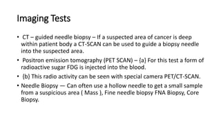 Imaging Tests
• CT – guided needle biopsy – If a suspected area of cancer is deep
within patient body a CT-SCAN can be used to guide a biopsy needle
into the suspected area.
• Positron emission tomography (PET SCAN) – {a} For this test a form of
radioactive sugar FDG is injected into the blood.
• {b} This radio activity can be seen with special camera PET/CT-SCAN.
• Needle Biopsy — Can often use a hollow needle to get a small sample
from a suspicious area ( Mass ), Fine needle biopsy FNA Biopsy, Core
Biopsy.
 