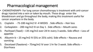 Pharmacological management
• CHEMOTHERAPY- For lung cancer chemotherapy is treatment with anti-cancer
drugs injected into a vein or taken by mouth. These drugs enter the
bloodstream and go throughout the body, making this treatment useful for
cancer anywhere in the body.
1. Cisplatin - 75-100 mg/m2 IV -4 WEEKS . Side effects – Hair loss
2. Carboplatin - 200 mg/m2 IV on Day 1 . Side effects – Mouth sores
3. Paclitaxel (Taxol) – 135 mg/m2 over 24 hr every 3 weeks. Side effect – Loss of
appetite
4. Albumin-b – 25 mg/m2 IV (5℅ or 25℅ soln). Side effects – Nausea and
vomiting
5. Docetaxel (Taxotere) – 75mg/m2 IV over 1 hr for 3 week. Side effects –
Diarrhoea
 