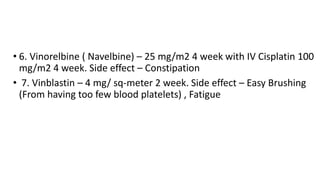 • 6. Vinorelbine ( Navelbine) – 25 mg/m2 4 week with IV Cisplatin 100
mg/m2 4 week. Side effect – Constipation
• 7. Vinblastin – 4 mg/ sq-meter 2 week. Side effect – Easy Brushing
(From having too few blood platelets) , Fatigue
 