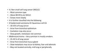 • A. Non small cell lung cancer (NSCLC)
• - Most common type
• - About 80-85℅ are NSCLC
• - Grows more slowly
• It is further classified into the following
• # Epidermoid carcinoma Or Squamous cell CA
• - 30-35℅ of lung cancer
• - Arise from bronchial epithelium
• - Cavitation may also occur
• - Slow growth, metastasis not common
• #Adenocarcinoma – Very common in mostly smokers
• - 25-30 ℅ of lung cancer
• - Arise from bronchial mucus gland
• - Slow metastasis may occur to kidney, liver and adrenals
• - May not located centrally, mid lung or peripherally
 
