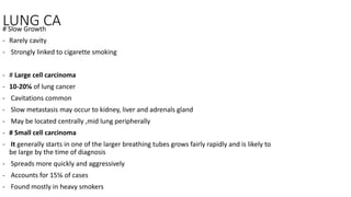 LUNG CA
# Slow Growth
- Rarely cavity
- Strongly linked to cigarette smoking
- # Large cell carcinoma
- 10-20℅ of lung cancer
- Cavitations common
- Slow metastasis may occur to kidney, liver and adrenals gland
- May be located centrally ,mid lung peripherally
- # Small cell carcinoma
- It generally starts in one of the larger breathing tubes grows fairly rapidly and is likely to
be large by the time of diagnosis
- Spreads more quickly and aggressively
- Accounts for 15℅ of cases
- Found mostly in heavy smokers
 