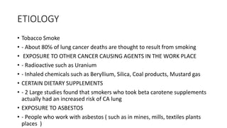ETIOLOGY
• Tobacco Smoke
• - About 80℅ of lung cancer deaths are thought to result from smoking
• EXPOSURE TO OTHER CANCER CAUSING AGENTS IN THE WORK PLACE
• - Radioactive such as Uranium
• - Inhaled chemicals such as Beryllium, Silica, Coal products, Mustard gas
• CERTAIN DIETARY SUPPLEMENTS
• - 2 Large studies found that smokers who took beta carotene supplements
actually had an increased risk of CA lung
• EXPOSURE TO ASBESTOS
• - People who work with asbestos ( such as in mines, mills, textiles plants
places )
 
