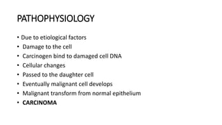 PATHOPHYSIOLOGY
• Due to etiological factors
• Damage to the cell
• Carcinogen bind to damaged cell DNA
• Cellular changes
• Passed to the daughter cell
• Eventually malignant cell develops
• Malignant transform from normal epithelium
• CARCINOMA
 