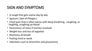 SIGN AND SYMPTOMS
• A cough that gets worse day by day
• Sputum ( Spit of Phlegm )
• Chest pain that is often worse with deep breathing, coughing, or
laughing, coughing up blood
• Hoarseness of voice if trachea involved
• Weight loss and loss of eppetite
• Shortness of breath
• Feeling tired or weak
• Infections such as bronchitis and pnuemonia
 