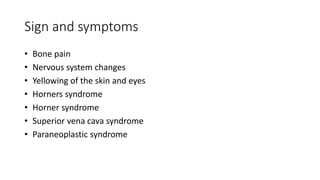 Sign and symptoms
• Bone pain
• Nervous system changes
• Yellowing of the skin and eyes
• Horners syndrome
• Horner syndrome
• Superior vena cava syndrome
• Paraneoplastic syndrome
 