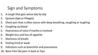 Sign and Symptoms
1. A cough that gets worse day by day
2. Sputum (Spit or Phlegm)
3. Chest pain that is often worse with deep breathing, coughing or laughing
4. Coughing up blood
5. Hoarseness of voice if trachia is involved
6. Weight loss and loss of appetite
7. Shortness of breath
8. Feeling tired or weak
9. Infections such as bronchitis and pneumonia
10. Bone Pain like pain in back or hips
 