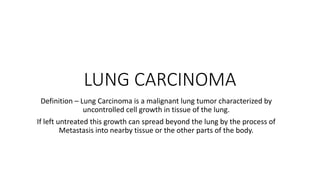 LUNG CARCINOMA
Definition – Lung Carcinoma is a malignant lung tumor characterized by
uncontrolled cell growth in tissue of the lung.
If left untreated this growth can spread beyond the lung by the process of
Metastasis into nearby tissue or the other parts of the body.
 