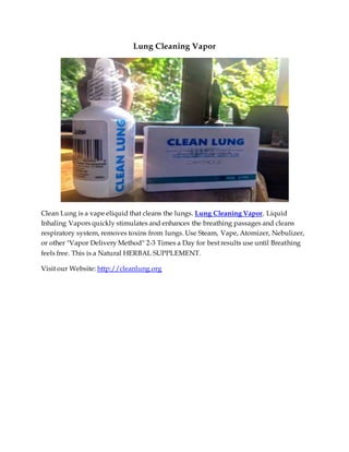 Lung Cleaning Vapor
Clean Lung is a vape eliquid that cleans the lungs. Lung Cleaning Vapor. Liquid
Inhaling Vapors quickly stimulates and enhances the breathing passages and cleans
respiratory system, removes toxins from lungs. Use Steam, Vape, Atomizer, Nebulizer,
or other "Vapor Delivery Method" 2-3 Times a Day for best results use until Breathing
feels free. This is a Natural HERBAL SUPPLEMENT.
Visit our Website: http://cleanlung.org
 