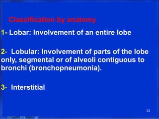Classification by anatomy
1- Lobar: Involvement of an entire lobe
2- Lobular: Involvement of parts of the lobe
only, segmental or of alveoli contiguous to
bronchi (bronchopneumonia).
3- Interstitial
23
 