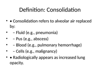 Definition: Consolidation
• • Consolidation refers to alveolar air replaced
by:
• – Fluid (e.g., pneumonia)
• – Pus (e.g., abscess)
• – Blood (e.g., pulmonary hemorrhage)
• – Cells (e.g., malignancy)
• • Radiologically appears as increased lung
opacity.
 