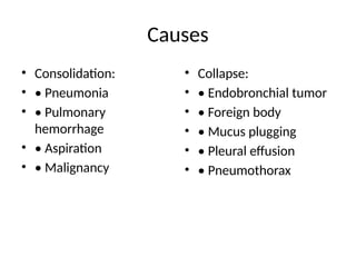 Causes
• Consolidation:
• • Pneumonia
• • Pulmonary
hemorrhage
• • Aspiration
• • Malignancy
• Collapse:
• • Endobronchial tumor
• • Foreign body
• • Mucus plugging
• • Pleural effusion
• • Pneumothorax
 