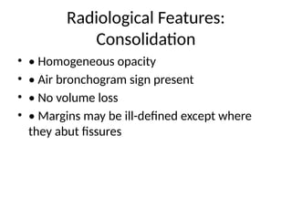 Radiological Features:
Consolidation
• • Homogeneous opacity
• • Air bronchogram sign present
• • No volume loss
• • Margins may be ill-defined except where
they abut fissures
 