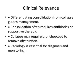 Clinical Relevance
• • Differentiating consolidation from collapse
guides management.
• • Consolidation often requires antibiotics or
supportive therapy.
• • Collapse may require bronchoscopy to
remove obstruction.
• • Radiology is essential for diagnosis and
monitoring.
 