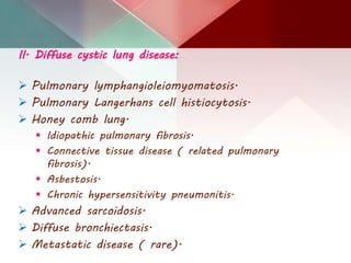 II. Diffuse cystic lung disease:
 Pulmonary lymphangioleiomyomatosis.
 Pulmonary Langerhans cell histiocytosis.
 Honey comb lung.
 Idiopathic pulmonary fibrosis.
 Connective tissue disease ( related pulmonary
fibrosis).
 Asbestosis.
 Chronic hypersensitivity pneumonitis.
 Advanced sarcoidosis.
 Diffuse bronchiectasis.
 Metastatic disease ( rare).
 