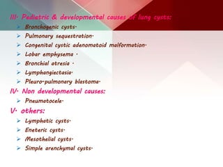III. Pediatric & developmental causes of lung cysts:
 Bronchogenic cysts.
 Pulmonary sequestration.
 Congenital cystic adenomatoid malformation.
 Lobar emphysema .
 Bronchial atresia .
 Lymphangiectasia.
 Pleuro-pulmonary blastoma.
IV. Non developmental causes:
 Pneumatocele.
V. others:
 Lymphatic cysts.
 Eneteric cysts.
 Mesothelial cysts.
 Simple arenchymal cysts.
 