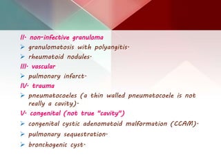 II. non-infective granuloma
 granulomatosis with polyangitis.
 rheumatoid nodules.
III. vascular
 pulmonary infarct.
IV. trauma
 pneumatocoeles (a thin walled pneumatocoele is not
really a cavity).
V. congenital (not true "cavity")
 congenital cystic adenomatoid malformation (CCAM).
 pulmonary sequestration.
 bronchogenic cyst.
 