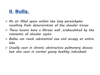  An air filled space within the lung parenchyma
resulting from deterioration of the alveolar tissue.
 These lesions have a fibrous wall ,trabeculated by the
remnants of alveolar septa.
 Bullae can reach substantial size and occupy an entire
lobe
 Usually seen in chronic obstructive pulmonary disease
but also seen in normal young healthy individuals
 