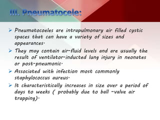  Pneumatocoeles are intrapulmonary air filled cystic
spaces that can have a variety of sizes and
appearances.
 They may contain air-fluid levels and are usually the
result of ventilator-inducted lung injury in neonates
or post-pneumonic.
 Associated with infection most commonly
staphylococcus aureus.
 It characteristically increases in size over a period of
days to weeks ( probably due to ball –valve air
trapping).
 