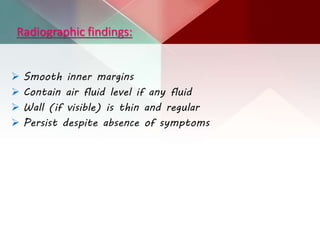 Radiographic findings:
 Smooth inner margins
 Contain air fluid level if any fluid
 Wall (if visible) is thin and regular
 Persist despite absence of symptoms
 