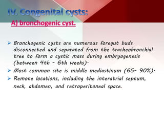 A) bronchogenic cyst.
 Bronchogenic cysts are numerous foregut buds
disconnected and separated from the tracheobronchial
tree to form a cystic mass during embryogenesis
(between 4th - 6th weeks).
 Most common site is middle mediastinum (65- 90%).
 Remote locations, including the interatrial septum,
neck, abdomen, and retroperitoneal space.
 