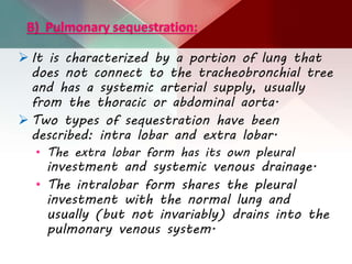 B) Pulmonary sequestration:
 It is characterized by a portion of lung that
does not connect to the tracheobronchial tree
and has a systemic arterial supply, usually
from the thoracic or abdominal aorta.
 Two types of sequestration have been
described: intra lobar and extra lobar.
• The extra lobar form has its own pleural
investment and systemic venous drainage.
• The intralobar form shares the pleural
investment with the normal lung and
usually (but not invariably) drains into the
pulmonary venous system.
 