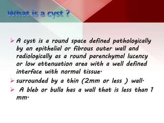 A cyst is a round space defined pathologically
by an epithelial or fibrous outer wall and
radiologically as a round parenchymal lucency
or low attenuation area with a well defined
interface with normal tissue.
 surrounded by a thin (2mm or less ) wall.
 A bleb or bulla has a wall that is less than 1
mm.
 