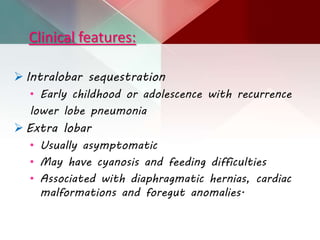 Clinical features:
 Intralobar sequestration
• Early childhood or adolescence with recurrence
lower lobe pneumonia
 Extra lobar
• Usually asymptomatic
• May have cyanosis and feeding difficulties
• Associated with diaphragmatic hernias, cardiac
malformations and foregut anomalies.
 