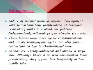 Pathogenesis:
 Failure of normal broncho-alveolar development
with hamartomatous proliferation of terminal
respiratory units in a gland-like pattern
(adenomatoid) without proper alveolar formation.
 These lesions have intra cystic communications
and, unlike bronchogenic cysts, can also have a
connection to the tracheobronchial tree.
 Lesions are usually unilateral and involve a single
lobe. Although there is no well-documented lobar
predilection, they appear less frequently in the
middle lobe.
 
