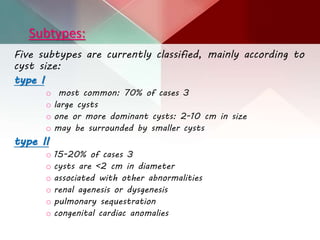 Subtypes:
Five subtypes are currently classified, mainly according to
cyst size:
type I
o most common: 70% of cases 3
o large cysts
o one or more dominant cysts: 2-10 cm in size
o may be surrounded by smaller cysts
type II
o 15-20% of cases 3
o cysts are <2 cm in diameter
o associated with other abnormalities
o renal agenesis or dysgenesis
o pulmonary sequestration
o congenital cardiac anomalies
 