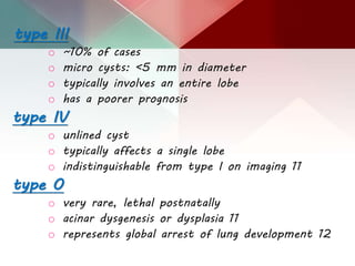 type III
o ~10% of cases
o micro cysts: <5 mm in diameter
o typically involves an entire lobe
o has a poorer prognosis
type IV
o unlined cyst
o typically affects a single lobe
o indistinguishable from type I on imaging 11
type 0
o very rare, lethal postnatally
o acinar dysgenesis or dysplasia 11
o represents global arrest of lung development 12
 