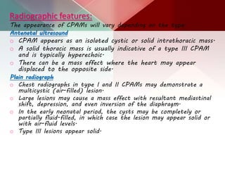 Radiographic features:
The appearance of CPAMs will vary depending on the type.
Antenatal ultrasound
o CPAM appears as an isolated cystic or solid intrathoracic mass.
o A solid thoracic mass is usually indicative of a type III CPAM
and is typically hyperechoic.
o There can be a mass effect where the heart may appear
displaced to the opposite side.
Plain radiograph
o Chest radiographs in type I and II CPAMs may demonstrate a
multicystic (air-filled) lesion.
o Large lesions may cause a mass effect with resultant mediastinal
shift, depression, and even inversion of the diaphragm.
o In the early neonatal period, the cysts may be completely or
partially fluid-filled, in which case the lesion may appear solid or
with air-fluid levels.
o Type III lesions appear solid.
 
