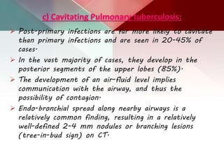 c) Cavitating Pulmonary tuberculosis:
 Post-primary infections are far more likely to cavitate
than primary infections and are seen in 20-45% of
cases.
 In the vast majority of cases, they develop in the
posterior segments of the upper lobes (85%).
 The development of an air-fluid level implies
communication with the airway, and thus the
possibility of contagion.
 Endo-bronchial spread along nearby airways is a
relatively common finding, resulting in a relatively
well-defined 2-4 mm nodules or branching lesions
(tree-in-bud sign) on CT.
 