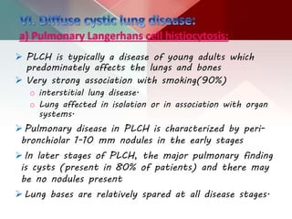 a) Pulmonary Langerhans cell histiocytosis:
 PLCH is typically a disease of young adults which
predominately affects the lungs and bones
 Very strong association with smoking(90%)
o interstitial lung disease.
o Lung affected in isolation or in association with organ
systems.
Pulmonary disease in PLCH is characterized by peri-
bronchiolar 1-10 mm nodules in the early stages
In later stages of PLCH, the major pulmonary finding
is cysts (present in 80% of patients) and there may
be no nodules present
Lung bases are relatively spared at all disease stages.
 