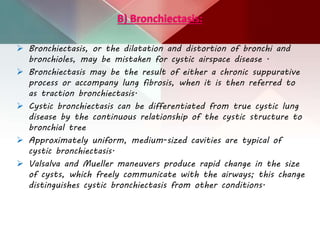 B) Bronchiectasis:
 Bronchiectasis, or the dilatation and distortion of bronchi and
bronchioles, may be mistaken for cystic airspace disease .
 Bronchiectasis may be the result of either a chronic suppurative
process or accompany lung fibrosis, when it is then referred to
as traction bronchiectasis.
 Cystic bronchiectasis can be differentiated from true cystic lung
disease by the continuous relationship of the cystic structure to
bronchial tree
 Approximately uniform, medium-sized cavities are typical of
cystic bronchiectasis.
 Valsalva and Mueller maneuvers produce rapid change in the size
of cysts, which freely communicate with the airways; this change
distinguishes cystic bronchiectasis from other conditions.
 