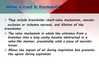  They include bronchiolar check-valve mechanism, vascular
occlusion or ischemia necrosis, and dilation of the
bronchioles.
 The valve mechanism in which the entrance from a
bronchus into a lung cavity become obstructed in a
valve-like manner, presumably with a piece of necrotic
tissue.
 Allows the ingress of air during inspiration but prevents
the egress during expiration.
 